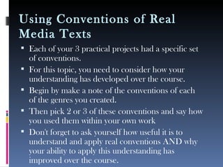 Using Conventions of Real
Media Texts
 Each of your 3 practical projects had a specific set
of conventions.
 For this topic, you need to consider how your
understanding has developed over the course.
 Begin by make a note of the conventions of each
of the genres you created.
 Then pick 2 or 3 of these conventions and say how
you used them within your own work
 Don't forget to ask yourself how useful it is to
understand and apply real conventions AND why
your ability to apply this understanding has
improved over the course.
 