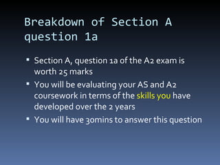 Breakdown of Section A
question 1a
 Section A, question 1a of the A2 exam is
worth 25 marks
 You will be evaluating your AS and A2
coursework in terms of the skills you have
developed over the 2 years
 You will have 30mins to answer this question
 