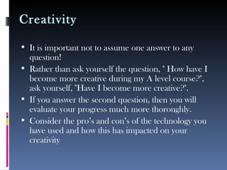 Creativity

 It is important not to assume one answer to any
  question!
 Rather than ask yourself the question, " How have I
  become more creative during my A level course?",
  ask yourself, "Have I become more creative?".
 If you answer the second question, then you will
  evaluate your progress much more thoroughly.
 Consider the pro’s and con’s of the technology you
  have used and how this has impacted on your
  creativity
 
