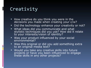 Creativity
 How creative do you think you were in the
    decisions you made when creating your c/w?
   Did the technology enhance your creativity or not?
   What ideas did you communicate and what
    stylistic techniques did you use? How did it relate
    to your interests/vision of identity?
   Was your product influenced by your social
    environmental?
   Was this original or did you add something extra
    to an original media text?
   Would you take any creative skills into future
    projects or have you been influenced to engage
    these skills in any other projects?
 