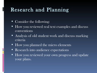 Research and Planning

 Consider the following:
 How you reviewed real text examples and discuss
    conventions
   Analysis of old student work and discuss marking
    criteria
   How you planned the micro elements
   Research into audience expectations
   How you reviewed your own progress and update
    your plans.
 