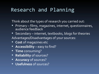 Research and Planning
Think about the types of research you carried out:
 Primary – films, magazines, internet, questionnaires,
  audience feedback
 Secondary – internet, textbooks, blogs for theories
Advantages/Disadvantages of your sources:
 Cost of magazines etc
 Accessibility – easy to find?
 Time consuming?
 Reliability of sources?
 Accuracy of sources?
 Usefulness of sources?
 