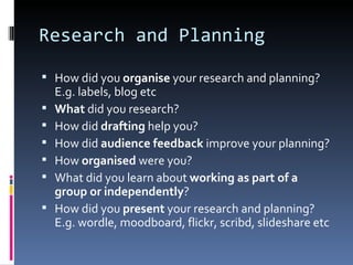Research and Planning

 How did you organise your research and planning?
    E.g. labels, blog etc
   What did you research?
   How did drafting help you?
   How did audience feedback improve your planning?
   How organised were you?
   What did you learn about working as part of a
    group or independently?
   How did you present your research and planning?
    E.g. wordle, moodboard, flickr, scribd, slideshare etc
 