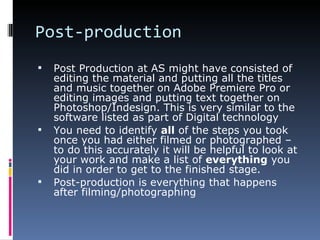 Post-production
   Post Production at AS might have consisted of
    editing the material and putting all the titles
    and music together on Adobe Premiere Pro or
    editing images and putting text together on
    Photoshop/Indesign. This is very similar to the
    software listed as part of Digital technology
   You need to identify all of the steps you took
    once you had either filmed or photographed –
    to do this accurately it will be helpful to look at
    your work and make a list of everything you
    did in order to get to the finished stage.
   Post-production is everything that happens
    after filming/photographing
 