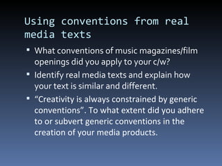 Using conventions from real
media texts
 What conventions of music magazines/film
  openings did you apply to your c/w?
 Identify real media texts and explain how
  your text is similar and different.
 “Creativity is always constrained by generic
  conventions”. To what extent did you adhere
  to or subvert generic conventions in the
  creation of your media products.
 