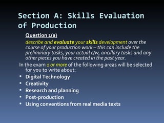 Section A: Skills Evaluation
of Production
   Question 1(a)
   describe and evaluate your skills development over the
   course of your production work – this can include the
   preliminary tasks, your actual c/w, ancillary tasks and any
   other pieces you have created in the past year.
In the exam 1 or more of the following areas will be selected
   for you to write about:
 Digital Technology
 Creativity
 Research and planning
 Post-production
 Using conventions from real media texts
 
