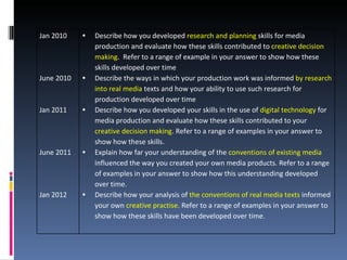 Jan 2010    •   Describe how you developed research and planning skills for media
                production and evaluate how these skills contributed to creative decision
                making. Refer to a range of example in your answer to show how these
                skills developed over time
June 2010   •   Describe the ways in which your production work was informed by research
                into real media texts and how your ability to use such research for
                production developed over time
Jan 2011    •   Describe how you developed your skills in the use of digital technology for
                media production and evaluate how these skills contributed to your
                creative decision making. Refer to a range of examples in your answer to
                show how these skills.
June 2011   •   Explain how far your understanding of the conventions of existing media
                influenced the way you created your own media products. Refer to a range
                of examples in your answer to show how this understanding developed
                over time.
Jan 2012    •   Describe how your analysis of the conventions of real media texts informed
                your own creative practise. Refer to a range of examples in your answer to
                show how these skills have been developed over time.
 