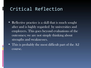 Critical Reflection

 Reflective practice is a skill that is much sought
  after and is highly regarded by universities and
  employers. This goes beyond evaluations of the
  outcomes; we are not simply thinking about
  strengths and weaknesses.
 This is probably the most difficult part of the A2
  course.
 