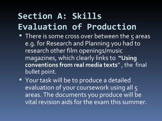 Section A: Skills
Evaluation of Production
 There is some cross over between the 5 areas
  e.g. for Research and Planning you had to
  research other film openings/music
  magazines, which clearly links to “Using
  conventions from real media texts” , the final
  bullet point.
 Your task will be to produce a detailed
  evaluation of your coursework using all 5
  areas. The documents you produce will be
  vital revision aids for the exam this summer.
 