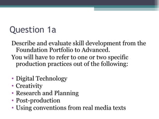 Question 1a
Describe and evaluate skill development from the
 Foundation Portfolio to Advanced.
You will have to refer to one or two specific
 production practices out of the following:

•   Digital Technology
•   Creativity
•   Research and Planning
•   Post-production
•   Using conventions from real media texts
 