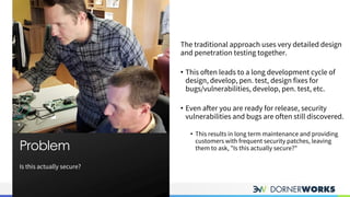Is this actually secure?
Problem
PROBLEM
The traditional approach uses very detailed design
and penetration testing together.
• This often leads to a long development cycle of
design, develop, pen. test, design fixes for
bugs/vulnerabilities, develop, pen. test, etc.
• Even after you are ready for release, security
vulnerabilities and bugs are often still discovered.
• This results in long term maintenance and providing
customers with frequent security patches, leaving
them to ask, "Is this actually secure?"
 