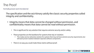 The Proof
Formally proven seL4 microkernel
The specification and the seL4 binary satisfy the classic security properties called
integrity and confidentiality.
• Integrity means that data cannot be changed without permission, and
confidentiality means that data cannot be read without permission.
• This is significant for any solution that requires extreme security and/or safety.
• These properties are the backbone for systems that rely on isolation.
• This makes seL4 an attractive solution for systems that may not have extreme security requirements, but
still want proven isolation between separate software components.
• There is no way you could make these claims without proof.
 