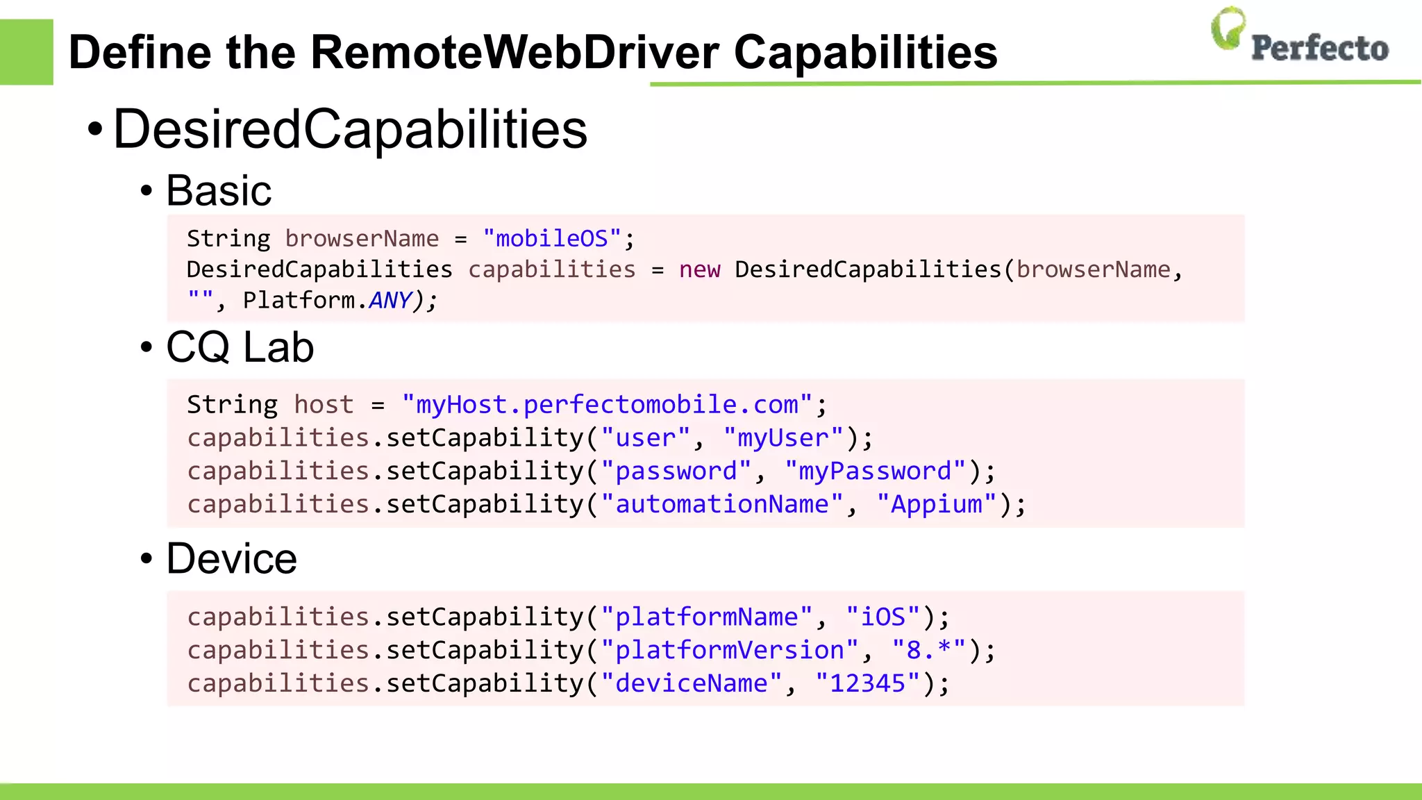 Define the RemoteWebDriver Capabilities
•DesiredCapabilities
• Basic
• CQ Lab
• Device
String browserName = "mobileOS";
DesiredCapabilities capabilities = new DesiredCapabilities(browserName,
"", Platform.ANY);
String host = "myHost.perfectomobile.com";
capabilities.setCapability("user", "myUser");
capabilities.setCapability("password", "myPassword");
capabilities.setCapability("automationName", "Appium");
capabilities.setCapability("platformName", "iOS");
capabilities.setCapability("platformVersion", "8.*");
capabilities.setCapability("deviceName", "12345");
 