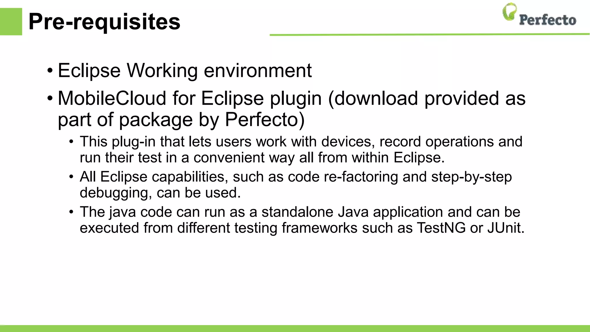 Pre-requisites
• Eclipse Working environment
• MobileCloud for Eclipse plugin (download provided as
part of package by Perfecto)
• This plug-in that lets users work with devices, record operations and
run their test in a convenient way all from within Eclipse.
• All Eclipse capabilities, such as code re-factoring and step-by-step
debugging, can be used.
• The java code can run as a standalone Java application and can be
executed from different testing frameworks such as TestNG or JUnit.
 