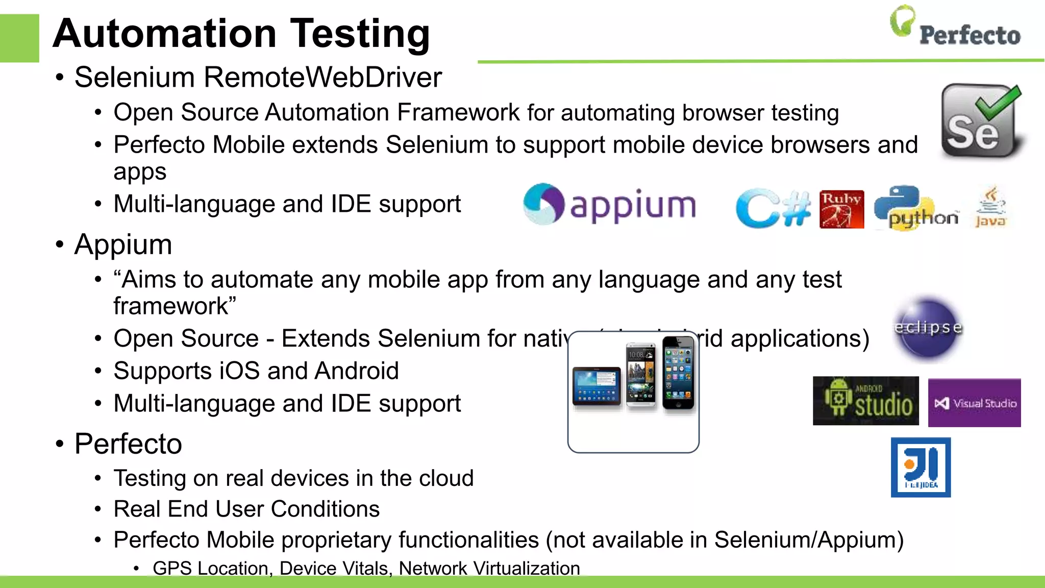 Automation Testing
• Selenium RemoteWebDriver
• Open Source Automation Framework for automating browser testing
• Perfecto Mobile extends Selenium to support mobile device browsers and
apps
• Multi-language and IDE support
• Appium
• “Aims to automate any mobile app from any language and any test
framework”
• Open Source - Extends Selenium for native (also hybrid applications)
• Supports iOS and Android
• Multi-language and IDE support
• Perfecto
• Testing on real devices in the cloud
• Real End User Conditions
• Perfecto Mobile proprietary functionalities (not available in Selenium/Appium)
• GPS Location, Device Vitals, Network Virtualization
 