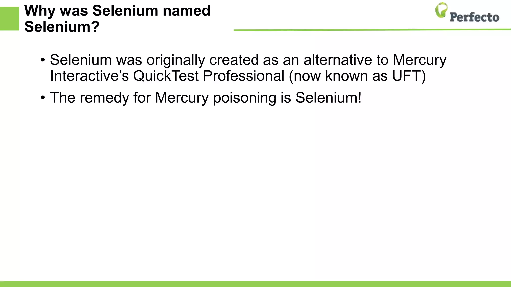 Why was Selenium named
Selenium?
• Selenium was originally created as an alternative to Mercury
Interactive’s QuickTest Professional (now known as UFT)
• The remedy for Mercury poisoning is Selenium!
 