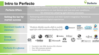 Intro to Perfecto
Dominant leader &
visionary
Strong
Ecosystem
Perfecto @ a glance
Partnering with Enterprises and their System Integration Partners to
deliver exceptional digital experiences.
“Perfecto Mobile marks shift in mobile
apps QA with Continuous Quality Lab”
3
Setting the bar for
market success
• Founded in late 2006, Business HQ in Boston
• Over 300 employees globally
• Fortune 500 customer base
10/5/2016
Cloud Based Continuous Quality Lab enabling testing and monitoring of all
digital platforms on real devices and real end user conditions,
for enterprises adopting agile delivery processes.
Perfecto Offers
 