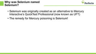 Why was Selenium named
Selenium?
• Selenium was originally created as an alternative to Mercury
Interactive’s QuickTest Professional (now known as UFT)
• The remedy for Mercury poisoning is Selenium!
 