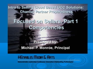 Intro to Selling Cloud Based UCC Solutions:Intro to Selling Cloud Based UCC Solutions:
Channel Partner PreparednessChannel Partner Preparedness
Focused on Sellers, Part 1Focused on Sellers, Part 1
CompetenciesCompetencies
Presented by:Presented by:
Michael P. Monroe, PrincipalMichael P. Monroe, Principal
 