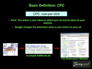 Basic Definition: CPC
CPC: cost-per-click
• Click: The action a user takes to select your ad and be taken to your
website.
• Google charges the advertiser when a user clicks on your ad
The Destination Website
A sample AdWords ad
 