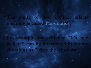 • The study of how context affects
meaning is called Pragmatics.
• For example, the sentence "It's cold
in here" can be interpreted in certain
situations as "close the windows".
 