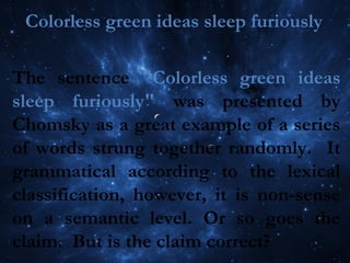 Colorless green ideas sleep furiously
The sentence "Colorless green ideas
sleep furiously" was presented by
Chomsky as a great example of a series
of words strung together randomly. It
grammatical according to the lexical
classification, however, it is non-sense
on a semantic level. Or so goes the
claim. But is the claim correct?
 