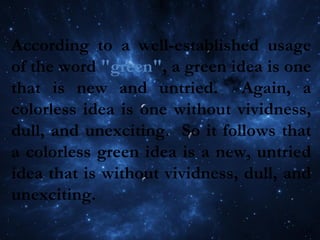 According to a well-established usage
of the word "green", a green idea is one
that is new and untried. Again, a
colorless idea is one without vividness,
dull, and unexciting. So it follows that
a colorless green idea is a new, untried
idea that is without vividness, dull, and
unexciting.
 