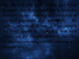 So, what is the poet telling us? (One
assumes that the quoted line is from the
work of a poet working in a medium of
studied precision and ambiguity. Or
rather, as we shall see...) Very simply
the poet seems to be saying that new
ideas, not yet sharply defined, circulate
in the unconscious, rapidly altering at a
furious rate.
 