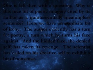 One is left then with a question. Why is
this nice bit of poetic imagery cited by its
author as a quintessentially meaningless
sentence? Here we have an exquisite bit
of irony. The author evidently has a turn
for poetry, a turn which he turns his face
against. And the hidden face, the denied
self, has taken its revenge. The scientist
has called on his creative self to exhibit a
bit of nonsense.
 