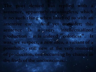 The poet denied has replied with a
sentence, apparently meaningless, which
is no such thing when listened to with an
attentive ear. And yet consider; this
sentence is a very intellectualized
production - it is indeed "colorless". It
was, we suspect, a new idea, a variant of a
possibility, still new at the very moment
of production, one occurring by chance in
the froth of the unconscious.
 