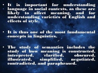 • It is important for understanding
language in social contexts, as these are
likely to affect meaning, and for
understanding varieties of English and
effects of style.
• It is thus one of the most fundamental
concepts in linguistics.
• The study of semantics includes the
study of how meaning is constructed,
interpreted, clarified, obscured,
illustrated, simplified, negotiated,
contradicted, and paraphrased.
 