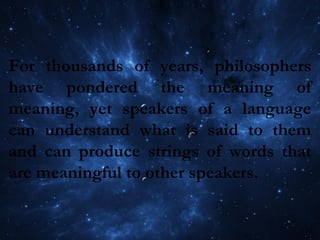 For thousands of years, philosophers
have pondered the meaning of
meaning, yet speakers of a language
can understand what is said to them
and can produce strings of words that
are meaningful to other speakers.
 