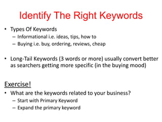 Identify The Right Keywords
• Types Of Keywords
– Informational i.e. ideas, tips, how to
– Buying i.e. buy, ordering, reviews, cheap
• Long-Tail Keywords (3 words or more) usually convert better
as searchers getting more specific (in the buying mood)
Exercise!
• What are the keywords related to your business?
– Start with Primary Keyword
– Expand the primary keyword
 