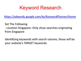 Keyword Research
https://adwords.google.com/ko/KeywordPlanner/Home
Set The Following
- Location Singapore: Only show searches originating
from Singapore
Identifying keywords with search volume, these will be
your website’s TARGET keywords.
 