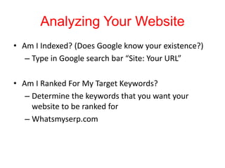 Analyzing Your Website
• Am I Indexed? (Does Google know your existence?)
– Type in Google search bar “Site: Your URL”
• Am I Ranked For My Target Keywords?
– Determine the keywords that you want your
website to be ranked for
– Whatsmyserp.com
 