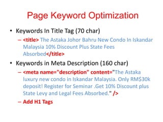 Page Keyword Optimization
• Keywords In Title Tag (70 char)
– <title> The Astaka Johor Bahru New Condo In Iskandar
Malaysia 10% Discount Plus State Fees
Absorbed</title>
• Keywords in Meta Description (160 char)
– <meta name="description" content="The Astaka
luxury new condo in Iskandar Malaysia. Only RM$30k
deposit! Register for Seminar .Get 10% Discount plus
State Levy and Legal Fees Absorbed." />
– Add H1 Tags
 