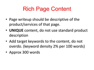 Rich Page Content
• Page writeup should be descriptive of the
product/services of that page.
• UNIQUE content, do not use standard product
description
• Add target keywords to the content, do not
overdo. (keyword density 2% per 100 words)
• Approx 300 words
 