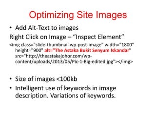 Optimizing Site Images
• Add Alt-Text to images
Right Click on Image – “Inspect Element”
<img class="slide-thumbnail wp-post-image" width="1800"
height="900" alt="The Astaka Bukit Senyum Iskandar"
src="http://theastakajohor.com/wp-
content/uploads/2013/05/Pic-1-Big-edited.jpg"></img>
• Size of images <100kb
• Intelligent use of keywords in image
description. Variations of keywords.
 