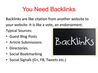 You Need Backlinks
Backlinks are like citation from another website to
your website. It is like a vote, an endorsement.
Typical Sources:
• Guest Blog Posts
• Article Submissions
• Directories
• Social Bookmarking
• Social Signals (G+, FB, Tweets etc.)
 