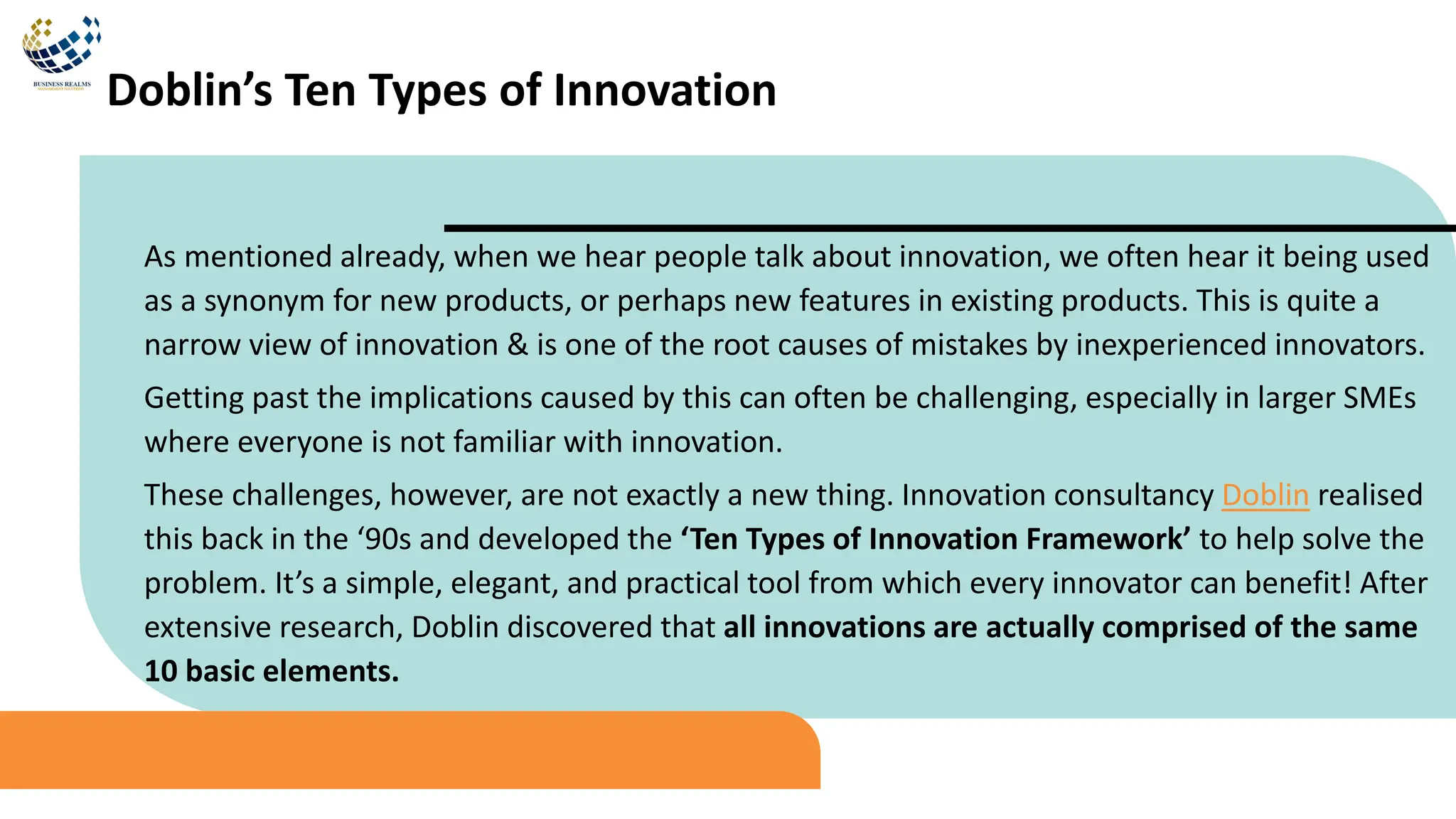 As mentioned already, when we hear people talk about innovation, we often hear it being used
as a synonym for new products, or perhaps new features in existing products. This is quite a
narrow view of innovation & is one of the root causes of mistakes by inexperienced innovators.
Getting past the implications caused by this can often be challenging, especially in larger SMEs
where everyone is not familiar with innovation.
These challenges, however, are not exactly a new thing. Innovation consultancy Doblin realised
this back in the ‘90s and developed the ‘Ten Types of Innovation Framework’ to help solve the
problem. It’s a simple, elegant, and practical tool from which every innovator can benefit! After
extensive research, Doblin discovered that all innovations are actually comprised of the same
10 basic elements.
Doblin’s Ten Types of Innovation
 