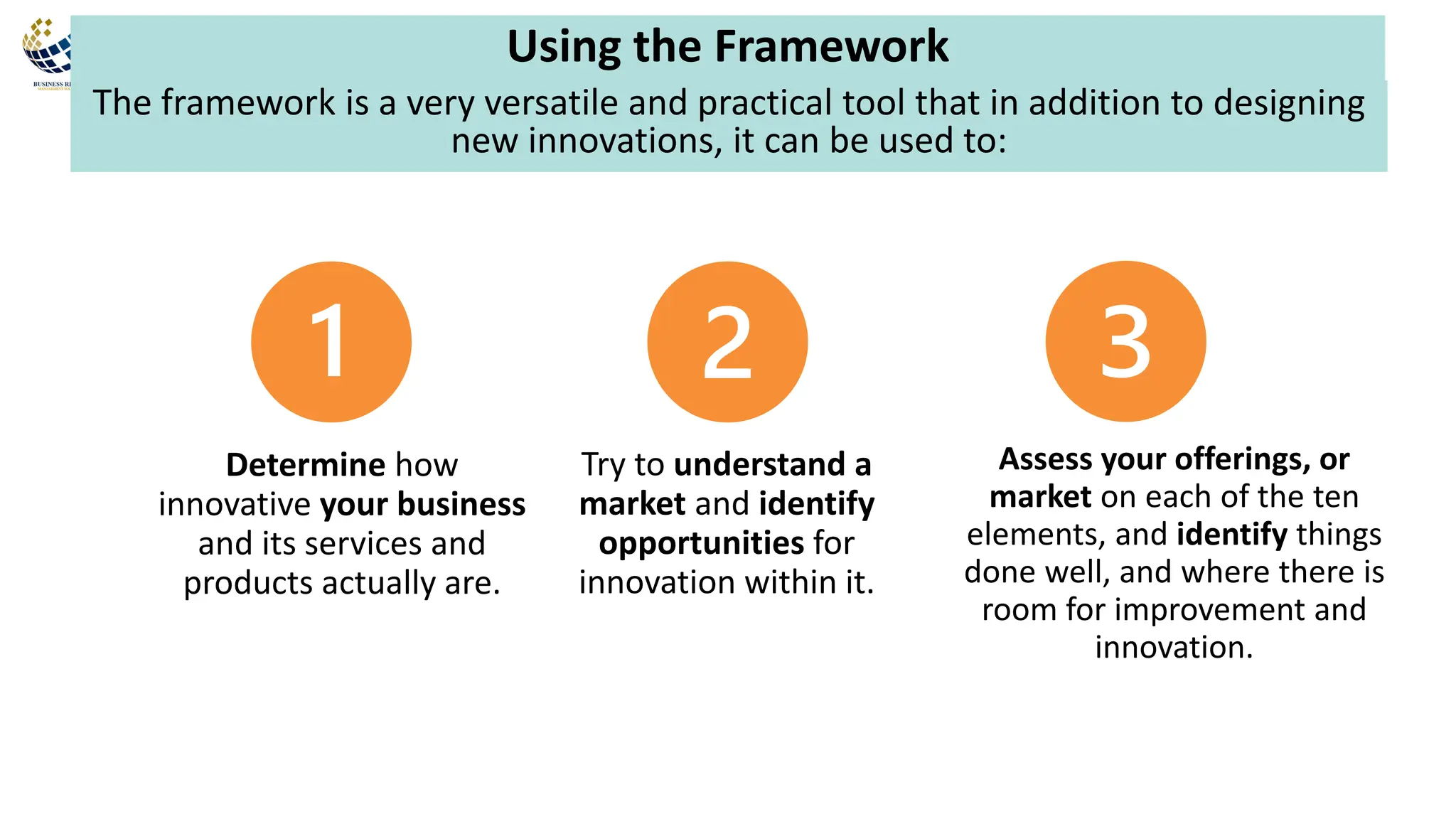The framework is a very versatile and practical tool that in addition to designing
new innovations, it can be used to:
Using the Framework
Determine how
innovative your business
and its services and
products actually are.
Try to understand a
market and identify
opportunities for
innovation within it.
Assess your offerings, or
market on each of the ten
elements, and identify things
done well, and where there is
room for improvement and
innovation.
 