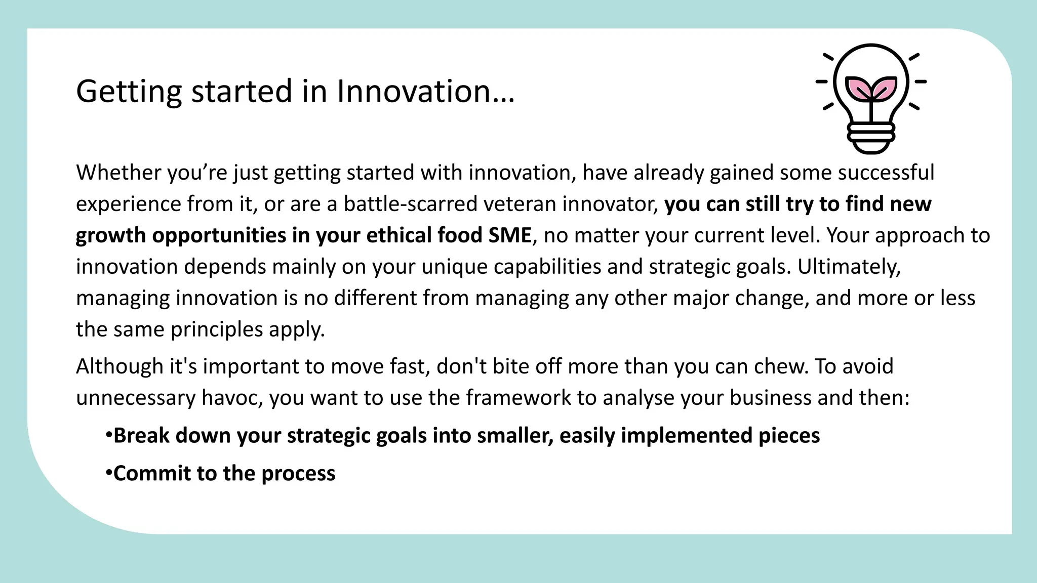 Whether you’re just getting started with innovation, have already gained some successful
experience from it, or are a battle-scarred veteran innovator, you can still try to find new
growth opportunities in your ethical food SME, no matter your current level. Your approach to
innovation depends mainly on your unique capabilities and strategic goals. Ultimately,
managing innovation is no different from managing any other major change, and more or less
the same principles apply.
Although it's important to move fast, don't bite off more than you can chew. To avoid
unnecessary havoc, you want to use the framework to analyse your business and then:
•Break down your strategic goals into smaller, easily implemented pieces
•Commit to the process
Getting started in Innovation…
 