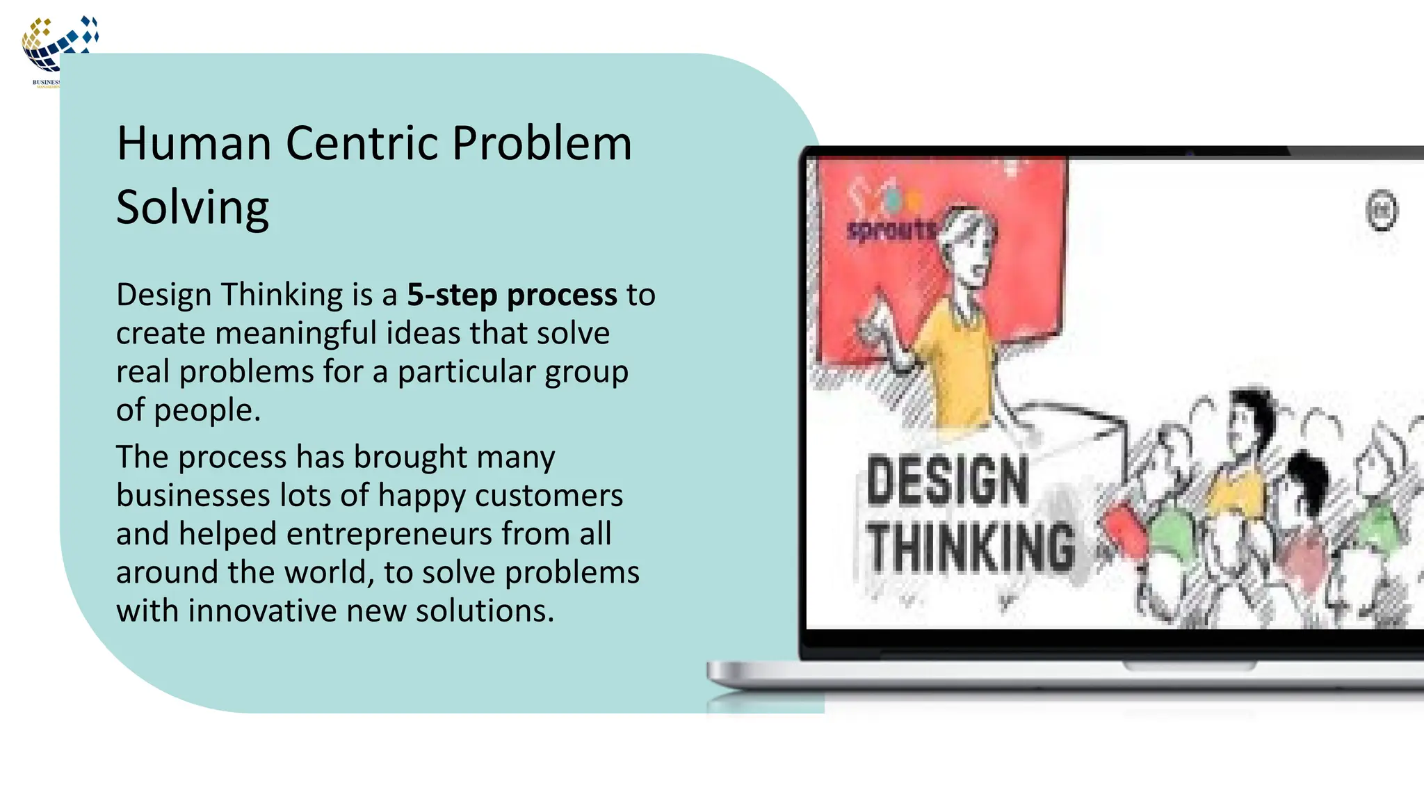 Design Thinking is a 5-step process to
create meaningful ideas that solve
real problems for a particular group
of people.
The process has brought many
businesses lots of happy customers
and helped entrepreneurs from all
around the world, to solve problems
with innovative new solutions.
Human Centric Problem
Solving
 