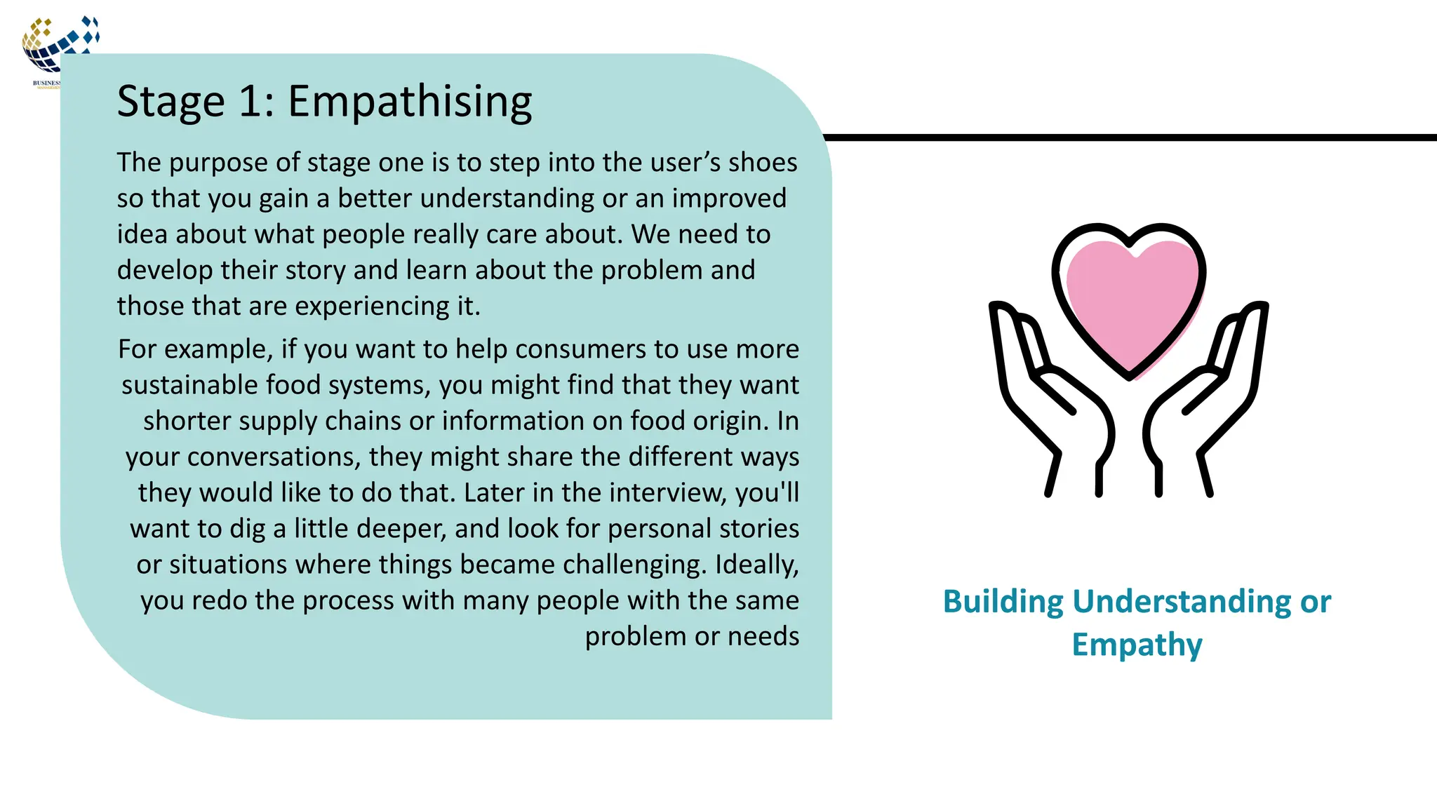 The purpose of stage one is to step into the user’s shoes
so that you gain a better understanding or an improved
idea about what people really care about. We need to
develop their story and learn about the problem and
those that are experiencing it.
For example, if you want to help consumers to use more
sustainable food systems, you might find that they want
shorter supply chains or information on food origin. In
your conversations, they might share the different ways
they would like to do that. Later in the interview, you'll
want to dig a little deeper, and look for personal stories
or situations where things became challenging. Ideally,
you redo the process with many people with the same
problem or needs
Stage 1: Empathising
Building Understanding or
Empathy
 