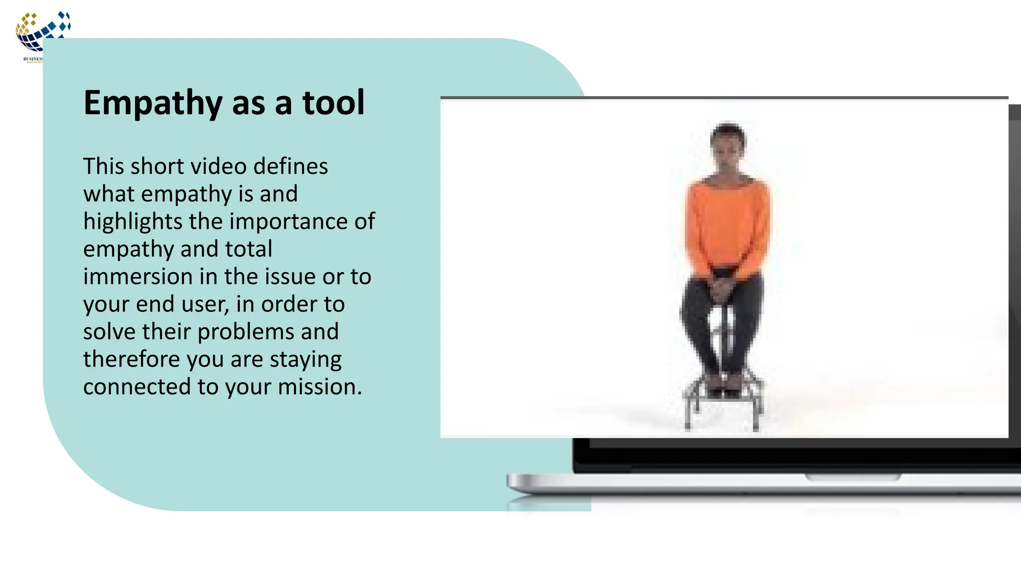 This short video defines
what empathy is and
highlights the importance of
empathy and total
immersion in the issue or to
your end user, in order to
solve their problems and
therefore you are staying
connected to your mission.
Empathy as a tool
 