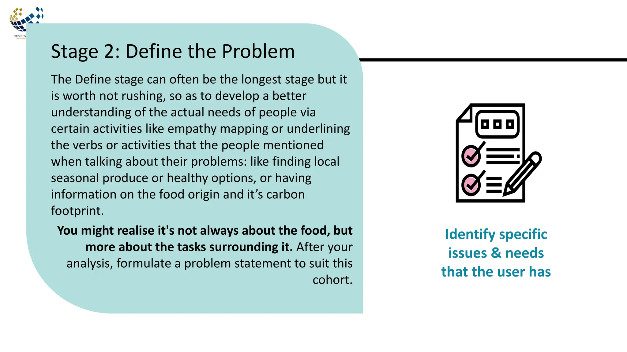 The Define stage can often be the longest stage but it
is worth not rushing, so as to develop a better
understanding of the actual needs of people via
certain activities like empathy mapping or underlining
the verbs or activities that the people mentioned
when talking about their problems: like finding local
seasonal produce or healthy options, or having
information on the food origin and it’s carbon
footprint.
You might realise it's not always about the food, but
more about the tasks surrounding it. After your
analysis, formulate a problem statement to suit this
cohort.
Stage 2: Define the Problem
Identify specific
issues & needs
that the user has
 