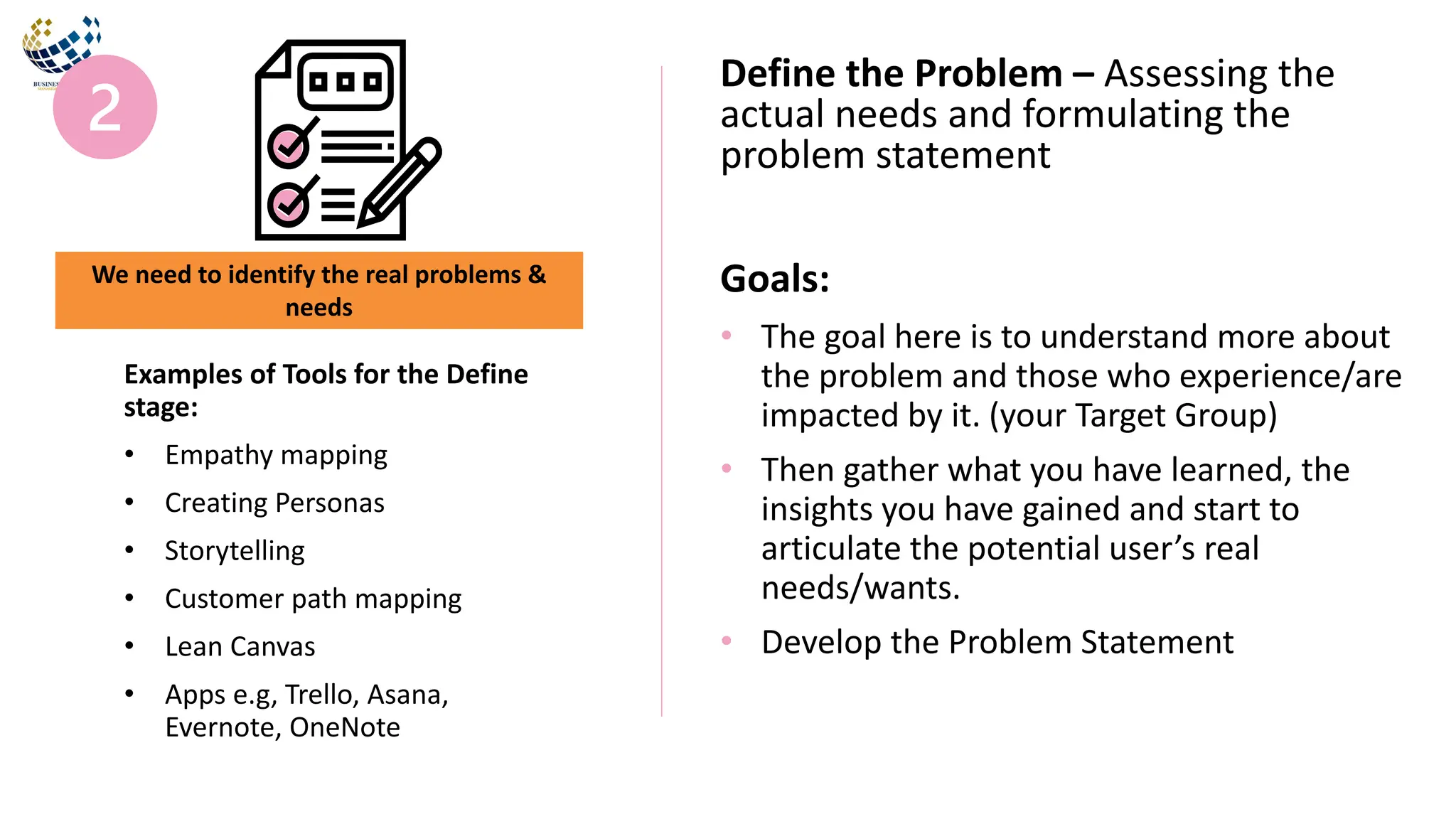 Goals:
• The goal here is to understand more about
the problem and those who experience/are
impacted by it. (your Target Group)
• Then gather what you have learned, the
insights you have gained and start to
articulate the potential user’s real
needs/wants.
• Develop the Problem Statement
Define the Problem – Assessing the
actual needs and formulating the
problem statement
Examples of Tools for the Define
stage:
• Empathy mapping
• Creating Personas
• Storytelling
• Customer path mapping
• Lean Canvas
• Apps e.g, Trello, Asana,
Evernote, OneNote
We need to identify the real problems &
needs
 