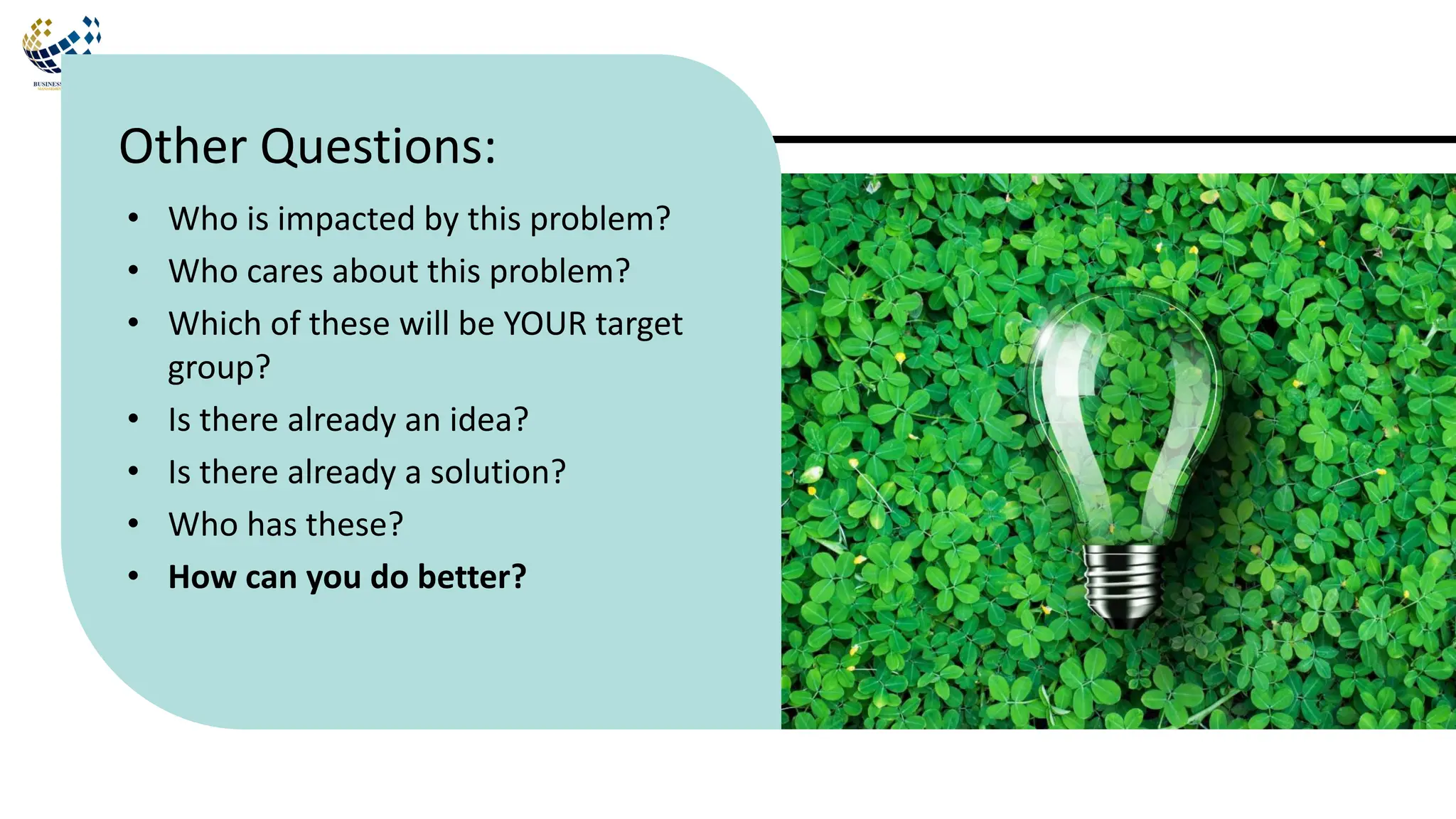 • Who is impacted by this problem?
• Who cares about this problem?
• Which of these will be YOUR target
group?
• Is there already an idea?
• Is there already a solution?
• Who has these?
• How can you do better?
Other Questions:
 