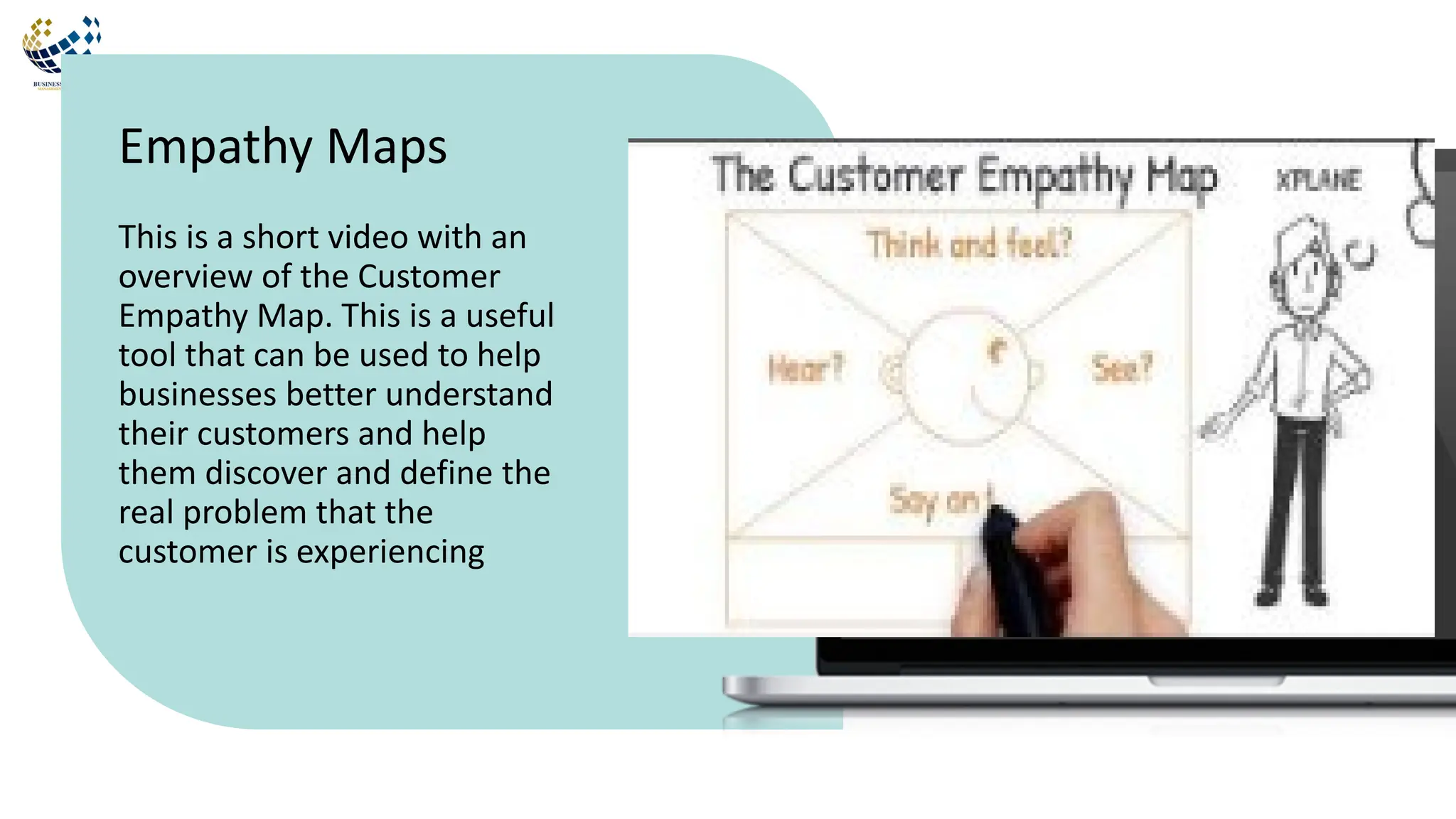 This is a short video with an
overview of the Customer
Empathy Map. This is a useful
tool that can be used to help
businesses better understand
their customers and help
them discover and define the
real problem that the
customer is experiencing
Empathy Maps
 