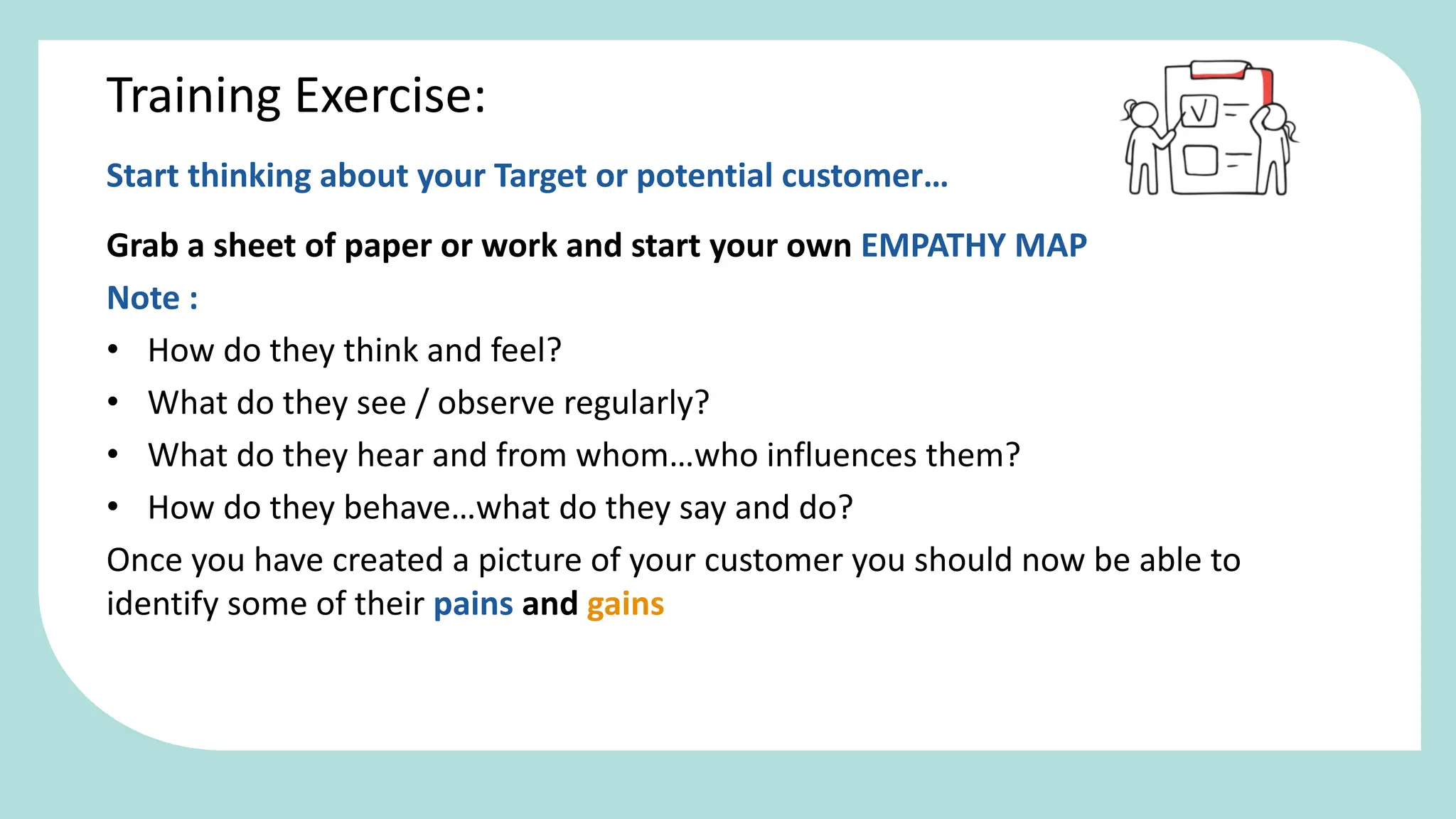 Start thinking about your Target or potential customer…
Grab a sheet of paper or work and start your own EMPATHY MAP
Note :
• How do they think and feel?
• What do they see / observe regularly?
• What do they hear and from whom…who influences them?
• How do they behave…what do they say and do?
Once you have created a picture of your customer you should now be able to
identify some of their pains and gains
Training Exercise:
 